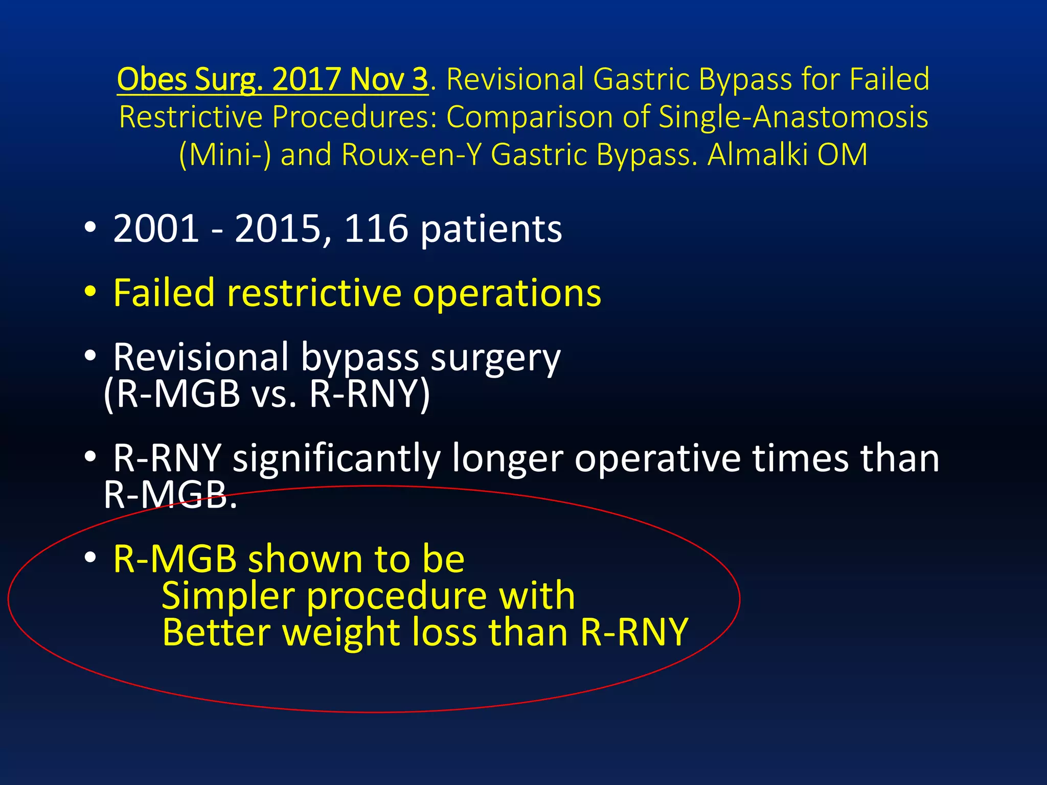 Obes Surg. 2017 Nov 3. Revisional Gastric Bypass for Failed
Restrictive Procedures: Comparison of Single-Anastomosis
(Mini-) and Roux-en-Y Gastric Bypass. Almalki OM
• 2001 - 2015, 116 patients
• Failed restrictive operations
• Revisional bypass surgery
(R-MGB vs. R-RNY)
• R-RNY significantly longer operative times than
R-MGB.
• R-MGB shown to be
Simpler procedure with
Better weight loss than R-RNY
 