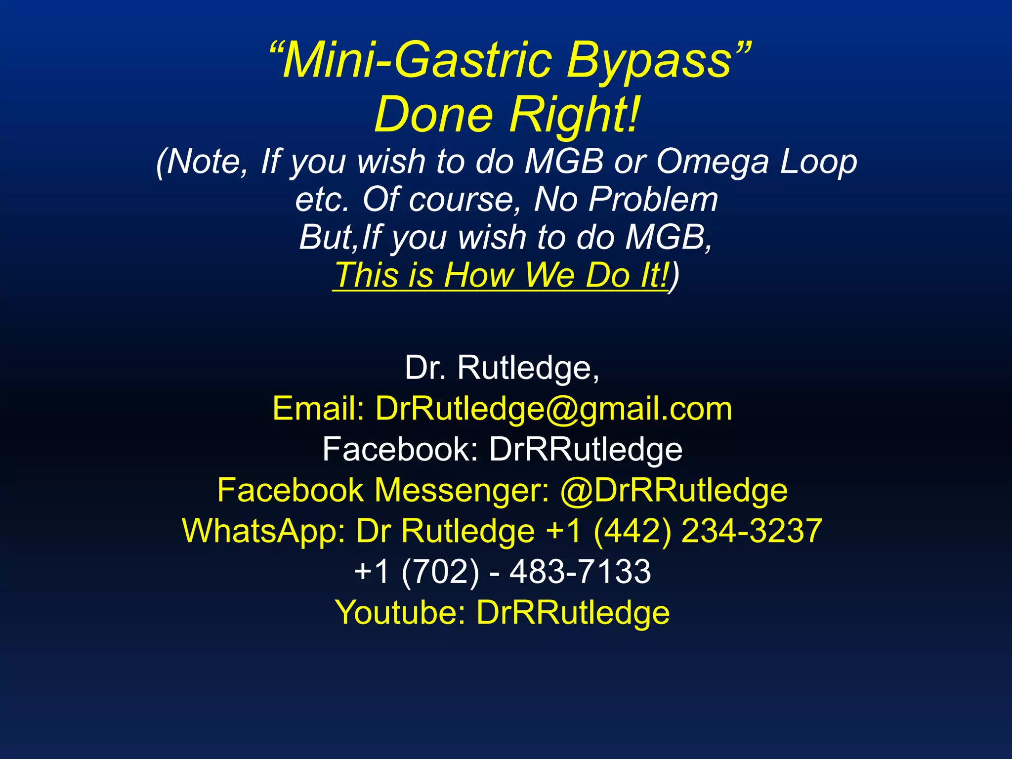 “Mini-Gastric Bypass”
Done Right!
(Note, If you wish to do MGB or Omega Loop
etc. Of course, No Problem
But,If you wish to do MGB,
This is How We Do It!)
​Dr. Rutledge,
Email: DrRutledge@gmail.com
Facebook: DrRRutledge
Facebook Messenger: @DrRRutledge
WhatsApp: Dr Rutledge +1 (442) 234-3237
+1 (702) - 483-7133
Youtube: DrRRutledge
 