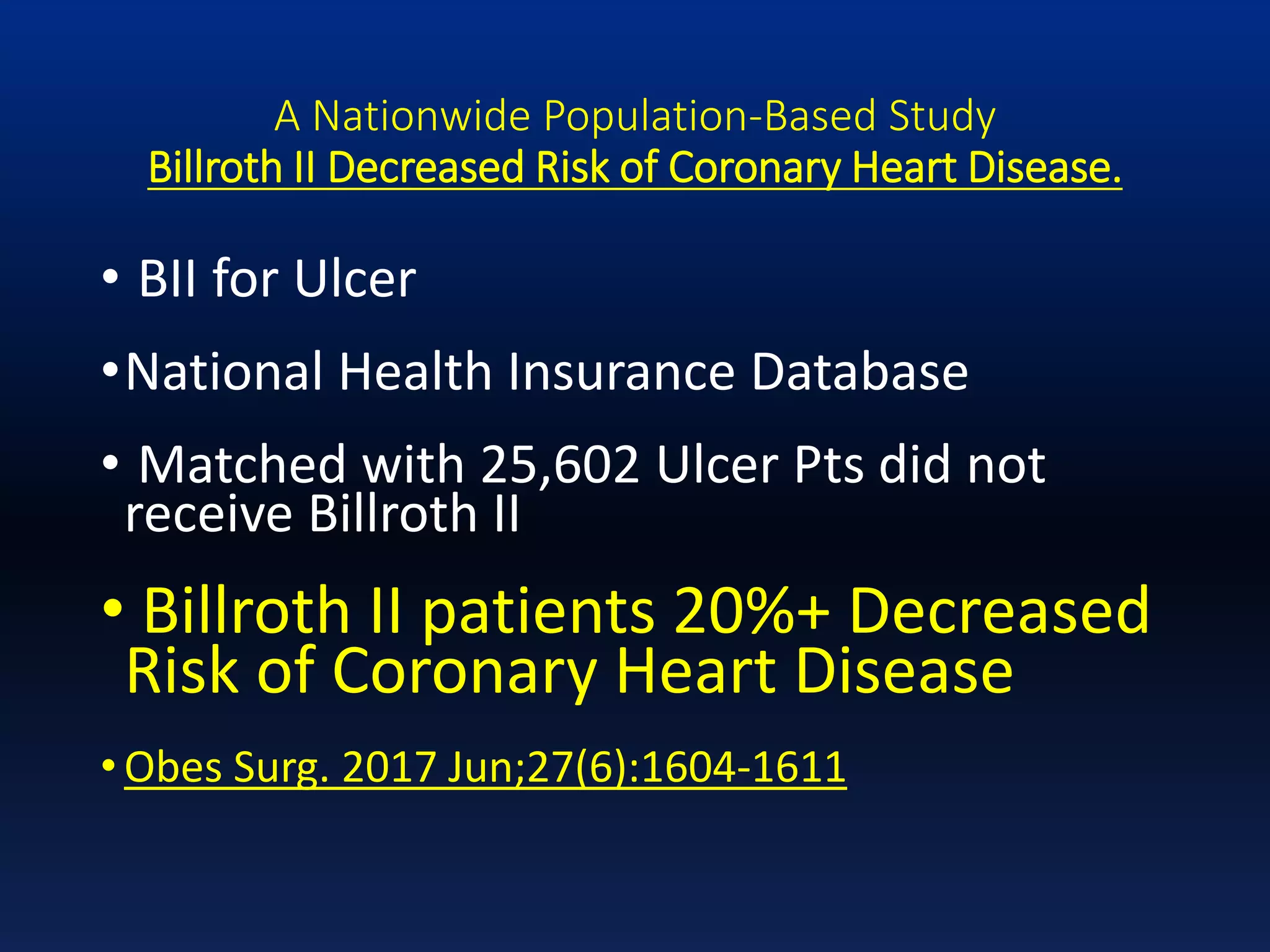 A Nationwide Population-Based Study
Billroth II Decreased Risk of Coronary Heart Disease.
• BII for Ulcer
•National Health Insurance Database
• Matched with 25,602 Ulcer Pts did not
receive Billroth II
• Billroth II patients 20%+ Decreased
Risk of Coronary Heart Disease
• Obes Surg. 2017 Jun;27(6):1604-1611
 