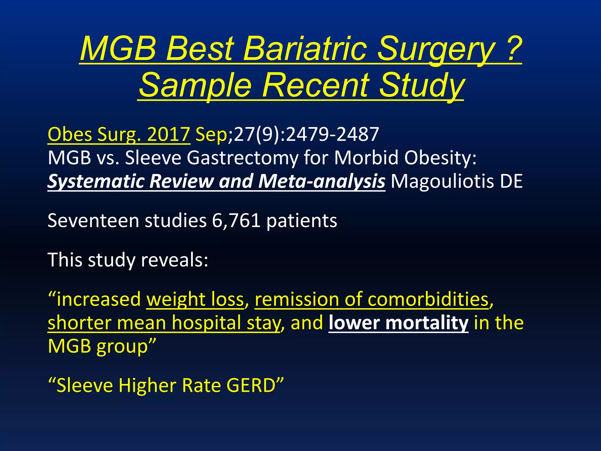 MGB Best Bariatric Surgery ?
Sample Recent Study
Obes Surg. 2017 Sep;27(9):2479-2487
MGB vs. Sleeve Gastrectomy for Morbid Obesity:
Systematic Review and Meta-analysis Magouliotis DE
Seventeen studies 6,761 patients
This study reveals:
“increased weight loss, remission of comorbidities,
shorter mean hospital stay, and lower mortality in the
MGB group”
“Sleeve Higher Rate GERD”
 