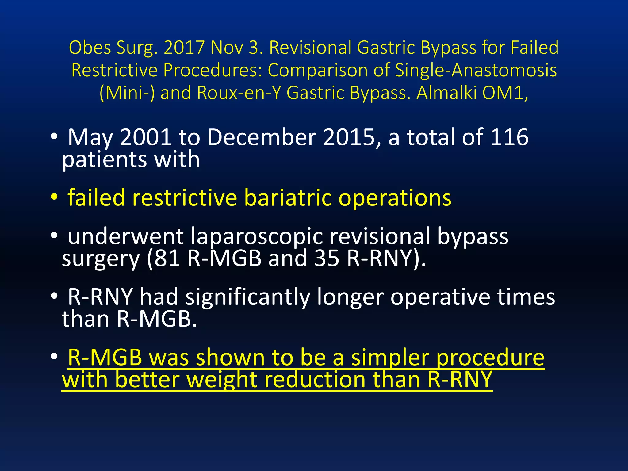 Obes Surg. 2017 Nov 3. Revisional Gastric Bypass for Failed
Restrictive Procedures: Comparison of Single-Anastomosis
(Mini-) and Roux-en-Y Gastric Bypass. Almalki OM1,
• May 2001 to December 2015, a total of 116
patients with
• failed restrictive bariatric operations
• underwent laparoscopic revisional bypass
surgery (81 R-MGB and 35 R-RNY).
• R-RNY had significantly longer operative times
than R-MGB.
• R-MGB was shown to be a simpler procedure
with better weight reduction than R-RNY
 