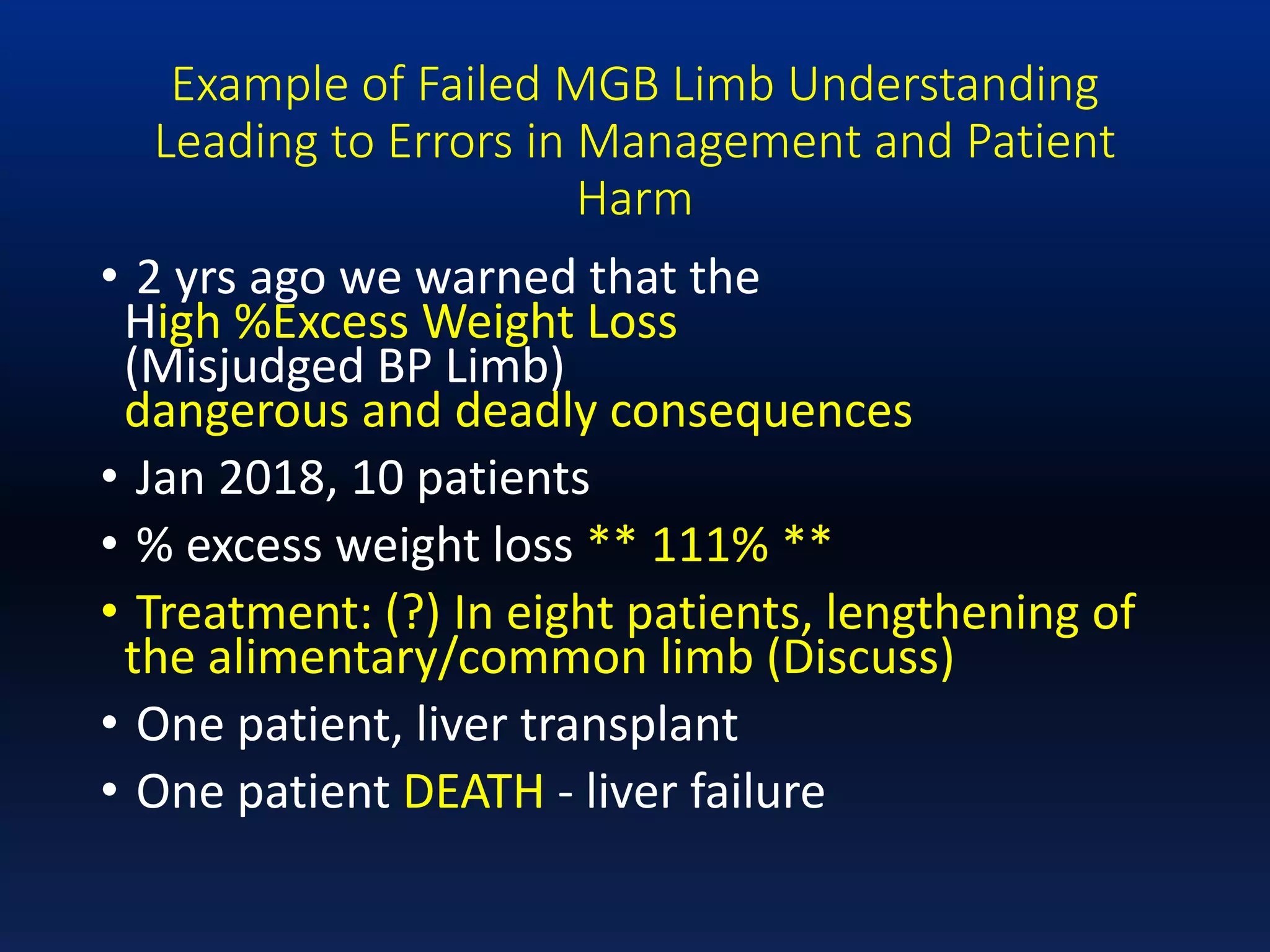 Example of Failed MGB Limb Understanding
Leading to Errors in Management and Patient
Harm
• 2 yrs ago we warned that the
High %Excess Weight Loss
(Misjudged BP Limb)
dangerous and deadly consequences
• Jan 2018, 10 patients
• % excess weight loss ** 111% **
• Treatment: (?) In eight patients, lengthening of
the alimentary/common limb (Discuss)
• One patient, liver transplant
• One patient DEATH - liver failure
 