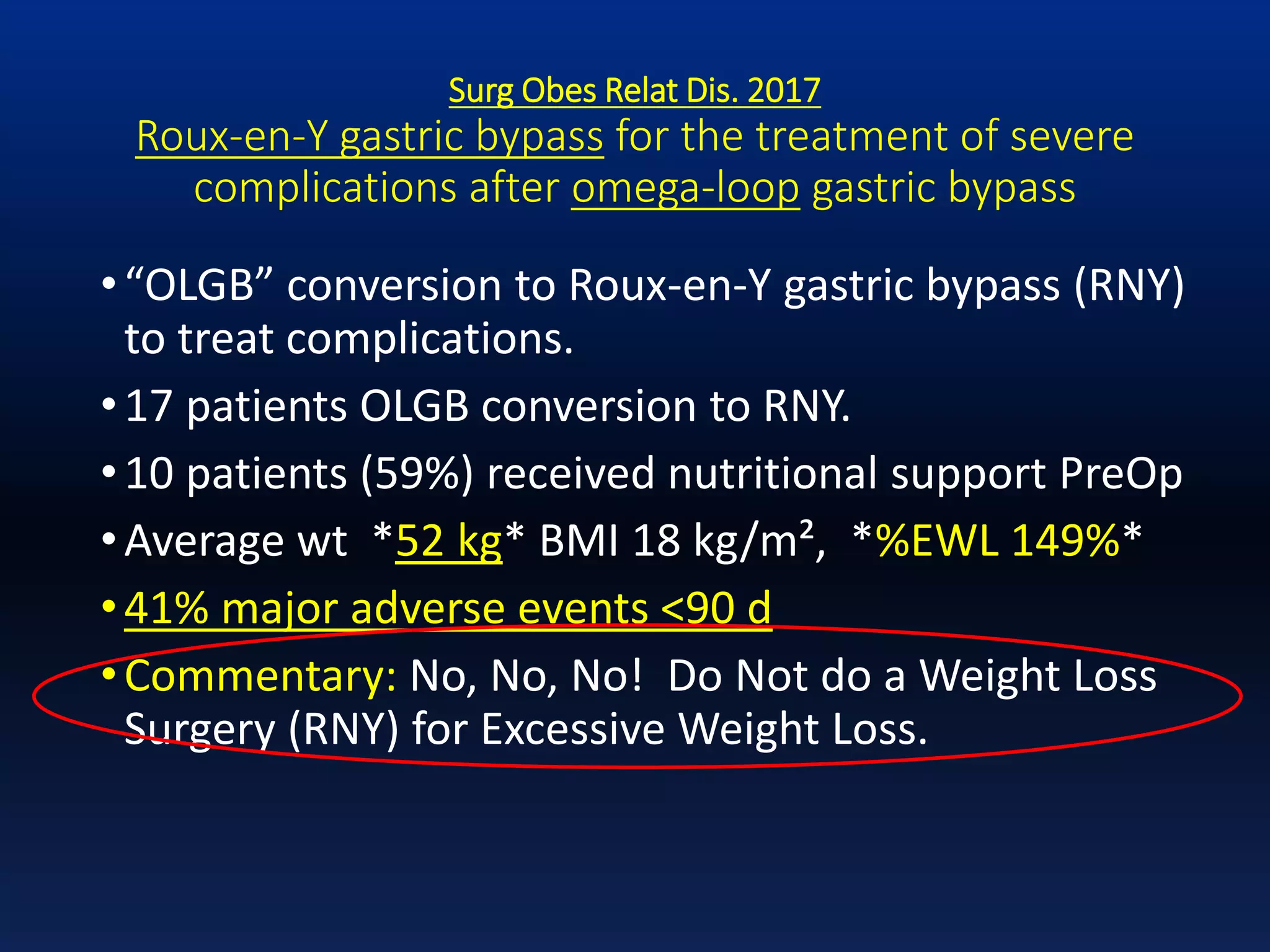 Surg Obes Relat Dis. 2017
Roux-en-Y gastric bypass for the treatment of severe
complications after omega-loop gastric bypass
•“OLGB” conversion to Roux-en-Y gastric bypass (RNY)
to treat complications.
•17 patients OLGB conversion to RNY.
•10 patients (59%) received nutritional support PreOp
•Average wt *52 kg* BMI 18 kg/m², *%EWL 149%*
•41% major adverse events <90 d
•Commentary: No, No, No! Do Not do a Weight Loss
Surgery (RNY) for Excessive Weight Loss.
 