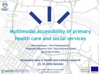 Multimodal accessibility of primary
health care and social services
Ossi Kotavaara1, Timo Pohjosenperä2
1Geography Research Unit, 2Oulu Business School
University of Oulu
Geospatial data in health and welfare research
23.10.2018 Helsinki
Low carbon logistics in local social
and health care services
 