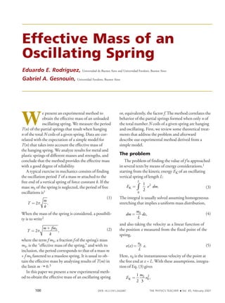 Effective Mass of an
Oscillating Spring
Eduardo E. Rodríguez, Universidad de Buenos Aires and Universidad Favaloro, Buenos Aires
Gabriel A. Gesnouin, Universidad Favaloro, Buenos Aires
W
e present an experimental method to
obtain the effective mass of an unloaded
oscillating spring. We measure the period
T(n) of the partial springs that result when hanging
n of the total N coils of a given spring. Data are cor-
related with the expectation of a simple model for
T(n) that takes into account the effective mass of
the hanging spring. We analyze results for metal and
plastic springs of different masses and strengths, and
conclude that the method provides the effective mass
with a good degree of reliability.
A typical exercise in mechanics consists of finding
the oscillation period T of a mass m attached to the
free end of a vertical spring of force constant k. If the
mass mS of the spring is neglected, the period of free
oscillations is1
						 (1)
T
m
k
= 2p .
				
When the mass of the spring is considered, a possibili-
ty is to write2
						 (2)T
m fm
k
S
=
+
2p ,
			
where the term f mS, a fraction f of the spring’s mass
mS, is the “effective mass of the spring,” and with its
inclusion, the period corresponds to that of a mass m
+ f mS fastened to a massless spring. It is usual to ob-
tain the effective mass by analyzing results of T(m) in
the limit m ➝ 0.3
In this paper we present a new experimental meth-
od to obtain the effective mass of an oscillating spring
or, equivalently, the factor f. The method correlates the
behavior of the partial springs formed when only n of
the total number N coils of a given spring are hanging
and oscillating. First, we review some theoretical treat-
ments that address the problem and afterward
describe our experimental method derived from a
simple model.
The problem
The problem of finding the value of f is approached
in several texts by means of energy considerations,1
starting from the kinetic energy EK of an oscillating
vertical spring of length L:
						 (3)E v dm
L
K = ∫
1
2
2
0
.
				
The integral is usually solved assuming homogeneous
stretching that implies a uniform mass distribution,
						 (4)dm
m
L
dzS
= ,
				
and also taking the velocity as a linear function of
the position z measured from the fixed point of the
spring,
						 (5)v z
v
L
z( ) .= 0
					
Here, v0 is the instantaneous velocity of the point at
the free end at z = L. With these assumptions, integra-
tion of Eq. (3) gives
						E
m
vS
K =
1
2 3
0
2
,
		
100 DOI: 10.1119/1.2432087	 The Physics Teacher ◆ Vol. 45, February 2007
 