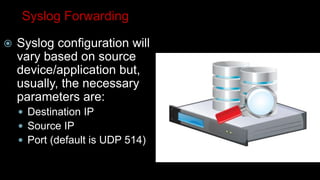 Syslog Forwarding
 Syslog configuration will
vary based on source
device/application but,
usually, the necessary
parameters are:
 Destination IP
 Source IP
 Port (default is UDP 514)
 
