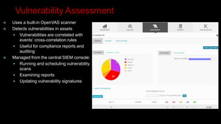 Vulnerability Assessment
 Uses a built-in OpenVAS scanner
 Detects vulnerabilities in assets
 Vulnerabilities are correlated with
events‘ cross-correlation rules
 Useful for compliance reports and
auditing
 Managed from the central SIEM console:
 Running and scheduling vulnerability
scans
 Examining reports
 Updating vulnerability signatures
 