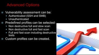 Advanced Options
 Vulnerability assessment can be:
 Authenticated (SSH and SMB)
 Unauthenticated
 Predefined profiles can be selected:
 Non destructive full and slow scan
 Non destructive full and fast scan
 Full and fast scan including destructive
tests
 Custom profiles can be created.
 