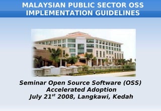 MALAYSIAN PUBLIC SECTOR OSS
 IMPLEMENTATION GUIDELINES




Seminar Open Source Software (OSS)
        Accelerated Adoption
  July 21st 2008, Langkawi, Kedah
 