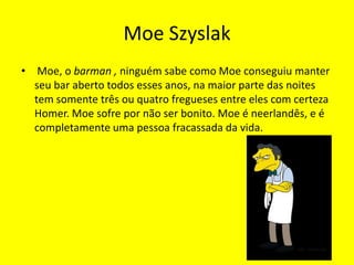 Moe Szyslak Moe, o barman , ninguém sabe como Moe conseguiu manter seu bar aberto todos esses anos, na maior parte das noites tem somente três ou quatro fregueses entre eles com certeza Homer. Moe sofre por não ser bonito. Moe é neerlandês, e é completamente uma pessoa fracassada da vida.