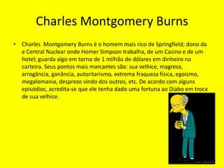 Charles Montgomery BurnsCharles  Montgomery Burns é o homem mais rico de Springfield; dono da e Central Nuclear onde Homer Simpson trabalha, de um Casino e de um hotel; guarda algo em torno de 1 milhão de dólares em dinheiro na carteira. Seus pontos mais marcantes são: sua velhice, magreza, arrogância, ganância, autoritarismo, extrema fraqueza física, egoísmo, megalomania, desprezo vindo dos outros, etc. De acordo com alguns episódios, acredita-se que ele tenha dado uma fortuna ao Diabo em troca de sua velhice. 