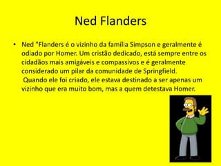 Ned FlandersNed "Flanders é o vizinho da família Simpson e geralmente é odiado por Homer. Um cristão dedicado, está sempre entre os cidadãos mais amigáveis e compassivos e é geralmente considerado um pilar da comunidade de Springfield. Quando ele foi criado, ele estava destinado a ser apenas um vizinho que era muito bom, mas a quem detestava Homer.