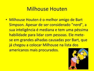 Milhouse HoutenMilhouse Houten é o melhor amigo de Bart Simpson. Apesar de ser considerado "nerd", a sua inteligência é mediana e tem uma péssima habilidade para lidar com pessoas. Ele mete-se em grandes alhadas causadas por Bart, que já chegou a colocar Milhouse na lista dos americanos mais procurados. 