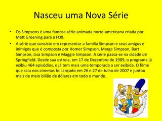 Nasceu uma Nova SérieOs Simpsonsé uma famosa sérieanimada norte-americana criada por Matt Groening para a FOX. A série que consiste em representar a família Simpson e seus amigos e inimigos que é composta por Homer Simpson, Marge Simpson, Bart Simpson, Lisa Simpson e Maggie Simpson. A série passa-se na cidade de Springfield. Desde sua estreia, em 17 de Dezembro de 1989, o programa já exibiu 464 episódios, e já tem mais uma temporada a ser exibida. O filme que saiu nos cinemas foi lançado em 26 e 27 de Julho de 2007 e juntou mais de meio bilião de dólares em todo o mundo.