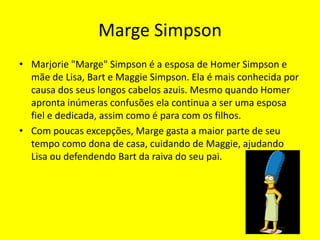 Marge SimpsonMarjorie "Marge" Simpson é a esposa de Homer Simpson e mãe de Lisa, Bart e Maggie Simpson. Ela é mais conhecida por causa dos seus longos cabelos azuis. Mesmo quando Homer apronta inúmeras confusões ela continua a ser uma esposa fiel e dedicada, assim como é para com os filhos.Com poucas excepções, Marge gasta a maior parte de seu tempo como dona de casa, cuidando de Maggie, ajudando Lisa ou defendendo Bart da raiva do seu pai.
