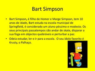 Bart SimpsonBart Simpson, é filho de Homer e Marge Simpson, tem 10 anos de idade, Bart estuda na escola municipal de Springfield, é considerado um aluno péssimo e modesto. Os seus principais passatempos são andar de skate, disparar a sua fisga em objectos quebráveis e perturbar a paz. Odeia estudar, ler e ir para a escola.  O seu ídolo favorito é Krusty, o Palhaço.