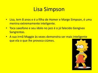 Lisa SimpsonLisa, tem 8 anos e é a filha de Homer e Marge Simpson, é uma menina extremamente inteligente.Toca saxofone e seu ídolo no jazz é o já falecido Gengivas Sangrentas.A sua irmã Maggie às vezes demonstra ser mais inteligente que ela o que lhe provoca ciúmes.