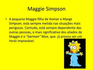 Maggie SimpsonA pequena Maggie filha de Homer e Marge Simpson, está sempre metida nas situações mais perigosas. Contudo, está sempre dependente das outras pessoas, o mais significativo dos aliados de Maggie é o “barman” Moe, que  já provou ser um herói improvável.