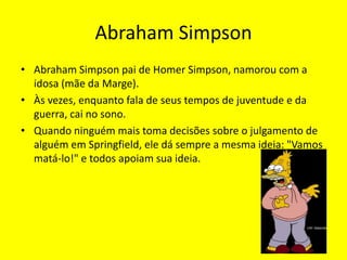 Abraham SimpsonAbraham Simpson pai de Homer Simpson, namorou com a idosa (mãe da Marge).Às vezes, enquanto fala de seus tempos de juventude e da guerra, cai no sono. Quando ninguém mais toma decisões sobre o julgamento de alguém em Springfield, ele dá sempre a mesma ideia: "Vamos matá-lo!" e todos apoiam sua ideia. 