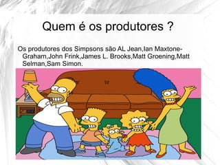 Quem é os produtores ?
Os produtores dos Simpsons são AL Jean,Ian Maxtone-
 Graham,John Frink,James L. Brooks,Matt Groening,Matt
 Selman,Sam Simon.
 