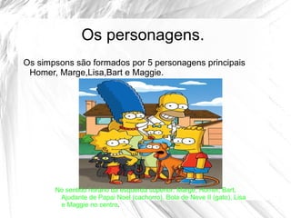 Os personagens.
Os simpsons são formados por 5 personagens principais
 Homer, Marge,Lisa,Bart e Maggie.




       No sentido horário da esquerda superior: Marge, Homer, Bart,
        Ajudante de Papai Noel (cachorro), Bola de Neve II (gato), Lisa
        e Maggie no centro.
 