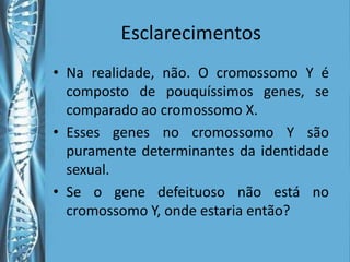 Esclarecimentos
• Na realidade, não. O cromossomo Y é
  composto de pouquíssimos genes, se
  comparado ao cromossomo X.
• Esses genes no cromossomo Y são
  puramente determinantes da identidade
  sexual.
• Se o gene defeituoso não está no
  cromossomo Y, onde estaria então?
 