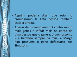 • Alguém poderia dizer que está no
  cromossomo X. Esta pessoa também
  estaria errada.
• Apesar de o cromossomo X conter muito
  mais genes e influir mais no corpo de
  uma pessoa que o gene Y, o cromossomo
  X é herdado sempre da mãe, e Marge
  não possuem o gene defeituoso dos
  Simpsons
 