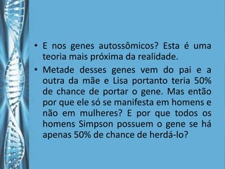 • E nos genes autossômicos? Esta é uma
  teoria mais próxima da realidade.
• Metade desses genes vem do pai e a
  outra da mãe e Lisa portanto teria 50%
  de chance de portar o gene. Mas então
  por que ele só se manifesta em homens e
  não em mulheres? E por que todos os
  homens Simpson possuem o gene se há
  apenas 50% de chance de herdá-lo?
 