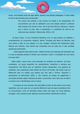 10
                                                                                         0




tempo, mas também pode ser algo rápido, apenas uma atração passageira. O autor relata
de forma descontraída essa comparação:
            “No mundo das paixões e das marcas há traição e há substituições. Há
            consumidores que não se satisfazem com uma relação estável e preferem
            estar sempre com marcas novas. Há os que são fieis por natureza e, mesmo
            que a marca os traia, eles a entenderão e a receberão de volta ao lar,
            relevando seus deslizes”. (Marcondes, 2003, p.15)


     Já Daryl Travis, no livro Emotional Branding, livro no qual analisa em detalhes o
comportamento do consumidor moderno, afirma: “Produtos são feitos em fábricas, mas
uma marca é feita na sua cabeça e no seu coração. Produtos são distribuídos pelas
fábricas aos milhares, mas marcas são compradas uma de cada vez. E são vendidas
através de sentimentos”.
       Ainda segundo este mesmo autor, “Muitos homens de marketing não entendem que
é o que as pessoas pensam e sentem que comanda o valor e a aceitação de uma marca
em suas vidas”.

   Kotler definiu marca como uma promessa do vendedor de oferecer, de forma
consistente, um grupo específico de características, benefícios e serviços aos
compradores. Ele afirma que as melhores marcas apresentam uma garantia de
qualidade, mas, atualmente, esse artifício se tornou commodity, não sendo mais um
diferencial para um público que espera que isso seja o mínimo. Seguindo o
pensamento de Marcondes (2003, p. 28), embora as formas de pagamento e
promoções também sejam maneiras de atrair o consumidor, não é isso que vai definir
a compra e sim a identificação como a marca.

      O sucesso de uma empresa não está ligado ao fato de ela possuir uma marca
registrada, mas isso pode ser um grande diferencial caso ela seja consolidada entre
os consumidores, como foi abordado tantas vezes nas aulas, em outra palavras,
conseguir o seu contrato social. Algumas marcas tornaram referencial no século
 