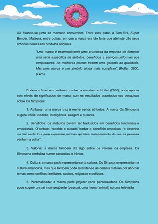 11




XX fixando-se junto ao mercado consumidor. Entre elas estão a Bom Bril, Super
Bonder, Maizena, entre outras, em que a marca era tão forte que até hoje dão seus
próprios nomes aos produtos originais.

              “Uma marca é essencialmente uma promessa da empresa de fornecer
              uma série específica de atributos, benefícios e serviços uniformes aos
              compradores. As melhores marcas trazem uma garantia de qualidade.
              Mas uma marca é um símbolo ainda mais complexo”. (Kotler, 2000,
              p.426).




       Podemos fazer um parâmetro entre os estudos de Kotler (2000), onde aponta
seis níveis de significados de marca com os resultados apontados nas pesquisas
sobre Os Simpsons:

       1. Atributos: uma marca traz à mente certos atributos. A marca Os Simpsons
sugere ironia, rebeldia, inteligência, exagero e ousadia.

       2. Benefícios: os atributos devem ser traduzidos em benefícios funcionais e
emocionais. O atributo “rebelde e ousado” traduz o benefício emocional “o desenho
me faz sentir livre para expressar minhas opiniões, independente do que as pessoas
venham a achar”.

       3. Valores: a marca também diz algo sobre os valores da empresa. Os
Simpsons simboliza humor sarcástico e irônico.

       4. Cultura: a marca pode representar certa cultura. Os Simpsons representam a
cultura americana, mas que também pode estender-se as demais culturas por abordar
temas como conflitos familiares, sociais, religiosos e políticos.

       5. Personalidade: a marca pode projetar certa personalidade. Os Simpsons
pode sugerir um pai inconseqüente (pessoa), uma hiena (animal) ou uma televisão
 