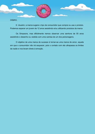 12




(objeto).

       6. Usuário: a marca sugere o tipo de consumidor que compra ou usa o produto.
Podemos esperar um jovem de 12 anos assistindo e/ou utilizando produtos da marca

       Os Simpsons, mas dificilmente iremos observar uma senhora de 55 anos
assistindo o desenho ou vestida com uma camisa de um dos personagens.

       O objetivo de uma marca de sucesso é tornar-se uma marca de amor, aquela
em que o consumidor não irá esquecer, pois o contato com ela ultrapassa os limites
da razão e nos levam direto à emoção.
 