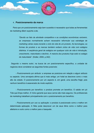 13




   4. Posicionamento da marca

   Para que um posicionamento seja bem sucedido é necessário que todas as ferramentas
de marketing dêem suporte a ele.


          “Devido ao fato da atividade competitiva e as condições econômicas variarem,
          as empresas normalmente acham necessário reformular sua estratégia de
          marketing várias vezes durante o ciclo de vida de um produto. As tecnologias, as
          formas de produto e as marcas também exibem ciclos de vida com estágios
          distintos. A seqüência geral de estágios em qualquer ciclo de vida é introdução,
          crescimento, maturidade e declínio. A maioria dos produtos hoje está no estágio
          de maturidade”. (Kotler, 2000, p.342)


 Segundo o mesmo autor, na busca de um posicionamento específico, a unidade de
negócios deve considerar as seguintes fontes possíveis:


      - Posicionamento por atributo: a empresa se posiciona em relação a algum atributo
ou aspecto. Uma cervejaria afirma que é mais antiga; um hotel se descreve como o mais
alto da cidade. O posicionamento por um aspecto é, em geral, uma escolha frágil, pois
nenhum benefício é asseverado de modo explícito.


      - Posicionamento por benefício: o produto promete um benefício. O sabão em pó
Tide que limpa melhor. A Volvo garante que seus carros são mais seguros. Os profissionais
de marketing trabalham principalmente com o posicionamento por benefício.


      - Posicionamento por uso ou aplicação: o produto é posicionado como o melhor em
determinada aplicação. A Nike pode descrever um de seus tênis como o melhor para
atletismo e outro como o melhor para o basquete.
 