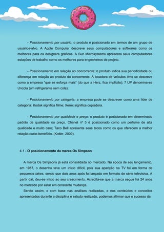 14




      - Posicionamento por usuário: o produto é posicionado em termos de um grupo de
usuários-alvo. A Apple Computer descreve seus computadores e softwares como os
melhores para os designers gráficos. A Sun Microsystems apresenta seus computadores
estações de trabalho como os melhores para engenheiros de projeto.


      - Posicionamento em relação ao concorrente: o produto indica sua periodicidade ou
diferença em relação ao produto do concorrente. A locadora de veículos Avis se descreve
como a empresa “que se esforça mais” (do que a Herz, fica implícito); 7 UP denomina-se
Uncola (um refrigerante sem cola).


      - Posicionamento por categoria: a empresa pode se descrever como uma líder de
categoria: Kodak significa filme; Xerox significa copiadora.


      - Posicionamento por qualidade e preço: o produto é posicionado em determinado
padrão de qualidade ou preço. Chanel nº 5 é posicionado como um perfume de alta
qualidade e muito caro; Taco Bell apresenta seus tacos como os que oferecem a melhor
relação custo-benefício. (Kotler, 2009).




 4.1 - O posicionamento da marca Os Simpson


    A marca Os Simpsons já está consolidada no mercado. Na época de seu lançamento,
 em 1987, o desenho teve um início difícil, pois sua aparição na TV foi em forma de
 pequenos takes, sendo que dois anos após foi lançado em formato de série televisiva. A
 partir daí, deu-se início ao seu crescimento. Acredita-se que a marca segue há 24 anos
 no mercado por estar em constante mudança.
    Sendo assim, e com base nas análises realizadas, e nos conteúdos e conceitos
 apresentados durante a disciplina e estudo realizado, podemos afirmar que o sucesso da
 