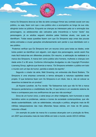 15




marca Os Simpsons deve-se ao fato da série conseguir firmar seu contrato social com seu
público, ou seja, fazer com que o seu público alvo a acompanhe ao longo da sua vida,
atingindo todos os públicos. Enquanto as crianças se interessam pela cor e animação dos
personagens, os adolescentes são cativados pela irreverência e humor “ácido” dos
personagens, já os adultos seguem atraídos pelas histórias atuais, nas quais se
identificam. Todas essas questões fazem com que Os Simpsons seja umas das poucas
séries animadas a cruzar gerações simultaneamente sem perder a sua identidade com o
seu público.
  Podemos verificar que Os Simpsons tem um recurso único para todas as idades, onde
 todos podem se identificar com alguém, com algum dos personagens, sendo assim fica
 mais fácil traduzi-las em diferentes produtos. Em resumo, a satirização da realidade é a
 marca dos Simpsons. A marca tem como público alvo homens, mulheres e crianças com
 idade entre 5 e 80 anos. Conforme informações divulgadas no site Copyright Promotion
 Licensing Group, agência que licencia a marca, “Os Simpsons entretém o público em todo
 o mundo com um tipo de humor, paródia e estado de espírito”.
      Segundo o criador da série, Matt Groening, em entrevista site Brand Bulders, “Os
 Simpsons é uma empresa comercial, e temos abraçado a natureza capitalista deste
 projeto. O que tentamos fazer com Os Simpsons é um rótulo. Isto é, não só colocar os
 desenhos na lateral de um produto”.
      Já Kayane Lanahan, da Fox revela: “Se fizéssemos tudo que não foi fiel a marca
 Simpsons perderíamos a credibilidade dos fãs. O que temos é um excelente sistema de
 freios e contrapesos para nos certificarmos de que isso não aconteça”.
      Dona de um humor único, a série lança um olhar inteligente, bem humorado e nada
 hermético sobre os problemas, valores e ícones da sociedade contemporânea, que vão
 desde sustentabilidade, culto as celebridades, educação e política, atingindo mais de 60
 milhões telespectadores das mais diferentes faixas etárias, em mais de 90 países,
 incluindo o Brasil.
      Um exemplo do poder da marca foi o sucesso alcançado com a produção do filme,
 em 2007 que arrecadou mais de meio bilhão em todo o mundo, sendo U$ 8,5 milhões
 