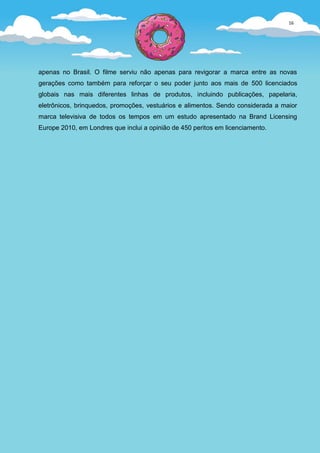 16




apenas no Brasil. O filme serviu não apenas para revigorar a marca entre as novas
gerações como também para reforçar o seu poder junto aos mais de 500 licenciados
globais nas mais diferentes linhas de produtos, incluindo publicações, papelaria,
eletrônicos, brinquedos, promoções, vestuários e alimentos. Sendo considerada a maior
marca televisiva de todos os tempos em um estudo apresentado na Brand Licensing
Europe 2010, em Londres que inclui a opinião de 450 peritos em licenciamento.
 