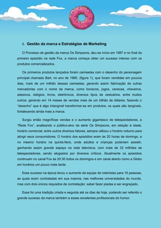 17




   5. Gestão da marca e Estratégias de Marketing

   O Processo de gestão da marca Os Simpsons, deu-se início em 1987 e no final do
primeiro episódio na rede Fox, a marca começa obter um sucesso intenso com os
produtos comercializados.

   Os primeiros produtos lançados foram camisetas com o desenho do personagem
principal chamado Bart, no ano de 1990. (figura 1), que foram vendidas em poucos
dias, mais de um milhão dessas camisetas, gerando assim fabricação de outras
mercadorias com o nome da marca, como bonecos, jogos, canecas, chaveiros,
adesivos, relógios, livros, eletrônicos, diversos tipos de vestuários, entre muitos
outros, gerando em 14 meses de vendas mais de um bilhão de dólares, fazendo o
“desenho” que é algo intangível transformar-se em produtos, os quais são tangíveis,
fortalecendo ainda mais a marca.

   Surgiu então magníficas vendas e o aumento gigantesco de telespectadores, a
“Rede Fox”, analisando o público-alvo da série Os Simpsons, em relação à idade,
horário comercial, entre outros diversos fatores, sempre utilizou o horário noturno para
atingir seus consumidores. O horário dos episódios eram às 20 horas de domingo, e
no mesmo horário na quinta-feira, onde adultos e crianças poderiam assistir,
ganhando assim grande espaço na rede televisiva, com mais de 33 milhões de
telespectadores, sendo elogiados por diversos críticos. Atualmente os episódios
continuam no canal Fox às 20:30 todos os domingos e em canal aberto como a Globo
em horários um pouco mais tarde.

   Esse sucesso na época levou o aumento da equipe de roteiristas para 16 pessoas,
as quais eram contratadas em sua maioria, nas melhores universidades do mundo,
mas com dois únicos requisitos de contratação: saber fazer piadas e ser engraçado.

   Essa foi uma tradição criada e seguida até os dias de hoje, podendo ser referido o
grande sucesso da marca também a esses excelentes profissionais do humor.
 