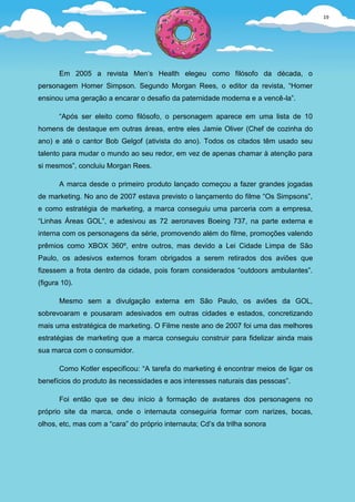 19




       Em 2005 a revista Men’s Health elegeu como filósofo da década, o
personagem Homer Simpson. Segundo Morgan Rees, o editor da revista, “Homer
ensinou uma geração a encarar o desafio da paternidade moderna e a vencê-la”.

       “Após ser eleito como filósofo, o personagem aparece em uma lista de 10
homens de destaque em outras áreas, entre eles Jamie Oliver (Chef de cozinha do
ano) e até o cantor Bob Gelgof (ativista do ano). Todos os citados têm usado seu
talento para mudar o mundo ao seu redor, em vez de apenas chamar à atenção para
si mesmos”, concluiu Morgan Rees.

       A marca desde o primeiro produto lançado começou a fazer grandes jogadas
de marketing. No ano de 2007 estava previsto o lançamento do filme “Os Simpsons”,
e como estratégia de marketing, a marca conseguiu uma parceria com a empresa,
“Linhas Áreas GOL”, e adesivou as 72 aeronaves Boeing 737, na parte externa e
interna com os personagens da série, promovendo além do filme, promoções valendo
prêmios como XBOX 360º, entre outros, mas devido a Lei Cidade Limpa de São
Paulo, os adesivos externos foram obrigados a serem retirados dos aviões que
fizessem a frota dentro da cidade, pois foram considerados “outdoors ambulantes”.
(figura 10).

       Mesmo sem a divulgação externa em São Paulo, os aviões da GOL,
sobrevoaram e pousaram adesivados em outras cidades e estados, concretizando
mais uma estratégica de marketing. O Filme neste ano de 2007 foi uma das melhores
estratégias de marketing que a marca conseguiu construir para fidelizar ainda mais
sua marca com o consumidor.

       Como Kotler especificou: “A tarefa do marketing é encontrar meios de ligar os
benefícios do produto às necessidades e aos interesses naturais das pessoas”.

       Foi então que se deu início à formação de avatares dos personagens no
próprio site da marca, onde o internauta conseguiria formar com narizes, bocas,
olhos, etc, mas com a “cara” do próprio internauta; Cd’s da trilha sonora
 