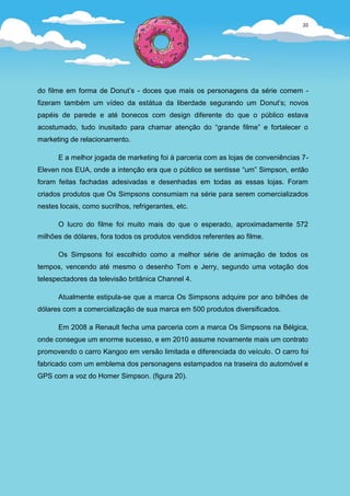20




do filme em forma de Donut’s - doces que mais os personagens da série comem -
fizeram também um vídeo da estátua da liberdade segurando um Donut’s; novos
papéis de parede e até bonecos com design diferente do que o público estava
acostumado, tudo inusitado para chamar atenção do “grande filme” e fortalecer o
marketing de relacionamento.

      E a melhor jogada de marketing foi à parceria com as lojas de conveniências 7-
Eleven nos EUA, onde a intenção era que o público se sentisse “um” Simpson, então
foram feitas fachadas adesivadas e desenhadas em todas as essas lojas. Foram
criados produtos que Os Simpsons consumiam na série para serem comercializados
nestes locais, como sucrilhos, refrigerantes, etc.

      O lucro do filme foi muito mais do que o esperado, aproximadamente 572
milhões de dólares, fora todos os produtos vendidos referentes ao filme.

      Os Simpsons foi escolhido como a melhor série de animação de todos os
tempos, vencendo até mesmo o desenho Tom e Jerry, segundo uma votação dos
telespectadores da televisão britânica Channel 4.

      Atualmente estipula-se que a marca Os Simpsons adquire por ano bilhões de
dólares com a comercialização de sua marca em 500 produtos diversificados.

      Em 2008 a Renault fecha uma parceria com a marca Os Simpsons na Bélgica,
onde consegue um enorme sucesso, e em 2010 assume novamente mais um contrato
promovendo o carro Kangoo em versão limitada e diferenciada do veículo. O carro foi
fabricado com um emblema dos personagens estampados na traseira do automóvel e
GPS com a voz do Homer Simpson. (figura 20).
 