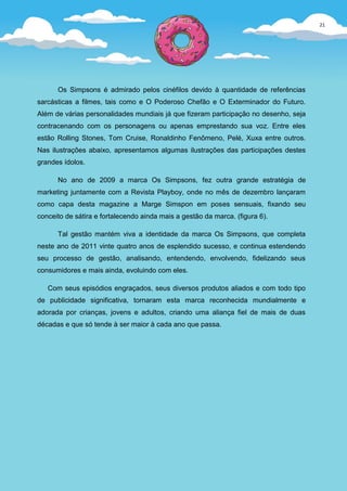 21




      Os Simpsons é admirado pelos cinéfilos devido à quantidade de referências
sarcásticas a filmes, tais como e O Poderoso Chefão e O Exterminador do Futuro.
Além de várias personalidades mundiais já que fizeram participação no desenho, seja
contracenando com os personagens ou apenas emprestando sua voz. Entre eles
estão Rolling Stones, Tom Cruise, Ronaldinho Fenômeno, Pelé, Xuxa entre outros.
Nas ilustrações abaixo, apresentamos algumas ilustrações das participações destes
grandes ídolos.

      No ano de 2009 a marca Os Simpsons, fez outra grande estratégia de
marketing juntamente com a Revista Playboy, onde no mês de dezembro lançaram
como capa desta magazine a Marge Simspon em poses sensuais, fixando seu
conceito de sátira e fortalecendo ainda mais a gestão da marca. (figura 6).

      Tal gestão mantém viva a identidade da marca Os Simpsons, que completa
neste ano de 2011 vinte quatro anos de esplendido sucesso, e continua estendendo
seu processo de gestão, analisando, entendendo, envolvendo, fidelizando seus
consumidores e mais ainda, evoluindo com eles.

   Com seus episódios engraçados, seus diversos produtos aliados e com todo tipo
de publicidade significativa, tornaram esta marca reconhecida mundialmente e
adorada por crianças, jovens e adultos, criando uma aliança fiel de mais de duas
décadas e que só tende à ser maior à cada ano que passa.
 