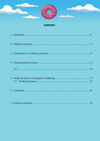 SUMÁRIO



1. Introdução ................................................................................................................4


2. Histórico da marca ....................................................................................................5


3. Características e Atributos da marca ........................................................................8


4. Posicionamento da marca ........................................................................................13

    4.2 ............................................................................................................................14


5. Gestão da marca e Estratégias de Marketing ..........................................................17
   5.1 – Produtos da marca...........................................................................................22


6. Conclusão ...............................................................................................................34




7. Fontes de pesquisa....................................................................................................35
 