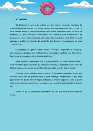 34




       6. Conclusão

       Os Simpsons é com toda certeza um dos maiores sucessos mundiais de
sustentabilidade da marca, pois nunca perdeu seu posicionamento, seu conceito e
seus valores, fazendo desta estabilidade uma marca memorável com 24 anos de
existência, a qual conseguiu este mérito, não somente pela diferenciação de
surpreender seus telespectadores com episódios inusitados, mas também pela
evolução e análise permanente da satisfação dos desejos e necessidades de seus
consumidores.

       O processo de gestão desta marca conseguiu tangibilizar o intangível,
comercializando produtos que fortaleceram a fascinação do público-alvo pela marca,
fixando-a e ancorando-a na mente destes clientes.

       Neste trabalho observamos que o posicionamento da marca sempre será o
mais importante para o sucesso ou fracasso da mesma, e entendemos que além de
fidelizar seus consumidores, devem torná-los admiradores e fãs de sua marca.

       Podemos assim concluir, que a marca Os Simpsons conseguiu firmar seu
contrato social com os públicos com o quais interage, comprovando o seu forte
posicionamento diante das estratégias utilizadas, e mesmo depois de vinte e quatro
anos ainda continua fortemente no mercado, e ao mesmo tempo inovando junto com
ele.

       Somos fãs de Os Simpsons e admiradores de tudo que envolve esta magnífica
marca.
 