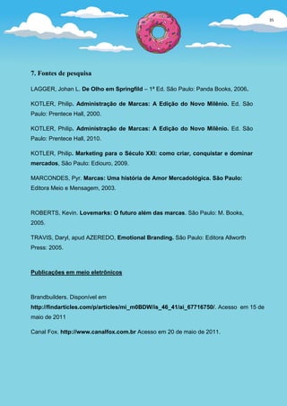 35
                                                                                      33




7. Fontes de pesquisa

LAGGER, Johan L. De Olho em Springfild – 1ª Ed. São Paulo: Panda Books, 2006.

KOTLER, Philip. Administração de Marcas: A Edição do Novo Milênio. Ed. São
Paulo: Prentece Hall, 2000.

KOTLER, Philip. Administração de Marcas: A Edição do Novo Milênio. Ed. São
Paulo: Prentece Hall, 2010.

KOTLER, Philip. Marketing para o Século XXI: como criar, conquistar e dominar
mercados, São Paulo: Ediouro, 2009.

MARCONDES, Pyr. Marcas: Uma história de Amor Mercadológica. São Paulo:
Editora Meio e Mensagem, 2003.



ROBERTS, Kevin. Lovemarks: O futuro além das marcas. São Paulo: M. Books,
2005.

TRAVIS, Daryl, apud AZEREDO, Emotional Branding. São Paulo: Editora Allworth
Press: 2005.



Publicações em meio eletrônicos



Brandbuilders. Disponível em
http://findarticles.com/p/articles/mi_m0BDW/is_46_41/ai_67716750/. Acesso em 15 de
maio de 2011

Canal Fox. http://www.canalfox.com.br Acesso em 20 de maio de 2011.
 