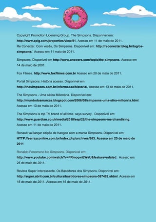 36




Copyright Promotion Licensing Group. The Simpsons. Disponível em:
http://www.cplg.com/properties/view/91. Acesso em 11 de maio de 2011.
Re Conectar. Com vocês, Os Simpsons. Disponível em: http://reconectar.blog.br/tag/os-
simpsons/. Acesso em 11 maio de 2011.

Simpsons. Disponivel em http://www.answers.com/topic/the-simpsons. Acesso em
14 de maio de 2001.

Fox Filmes. http://www.foxfilmes.com.br Acesso em 20 de maio de 2011.

Portal Simpsons. História acesso. Disponível em
http://thesimpsons.com.br/informacao/historia/. Acesso em 13 de maio de 2011.

The Simpsons - Uma sátira Milionária. Disponível em:
http://mundodasmarcas.blogspot.com/2006/08/simpsons-uma-stira-milionria.html.
Acesso em 13 de maio de 2011.

The Simpsons is top TV brand of all time, says survey. Disponível em:
http://www.guardian.co.uk/media/2010/sep/22/the-simpsons-merchandising.
Acesso em 11 de maio de 2011.

Renault vai lançar edição de Kangoo com a marca Simpsons. Disponível em:
HTTP://serrazconline.com.br/index.php/archives/983. Acesso em 25 de maio de
2011

Ronaldo Fenomeno No Simpsons. Disponivel em:
http://www.youtube.com/watch?v=FRmoq-nEWeU&feature=related. Acesso em
25 de maio de 2011.

Revista Super Interessante. Os Bastidores dos Simpsons. Disponível em:
http://super.abril.com.br/cultura/bastidores-simpsons-597482.shtml. Acesso em
15 de maio de 2011. Acesso em 15 de maio de 2011.
 