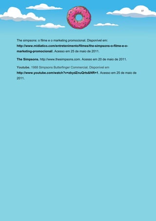 37




The simpsons: o filme e o marketing promocional. Disponível em:
http://www.midiatico.com/entretenimento/filmes/the-simpsons-o-filme-e-o-
marketing-promocional/. Acesso em 25 de maio de 2011.

The Simpsons. http://www.thesimpsons.com. Acesso em 20 de maio de 2011.

Youtube. 1988 Simpsons Butterfinger Commercial. Disponível em
http://www.youtube.com/watch?v=zbydZnuQrts&NR=1. Acesso em 25 de maio de
2011.
 