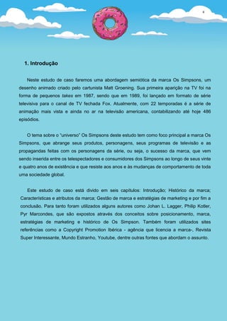 4




  1. Introdução


   Neste estudo de caso faremos uma abordagem semiótica da marca Os Simpsons, um
desenho animado criado pelo cartunista Matt Groening. Sua primeira aparição na TV foi na
forma de pequenos takes em 1987, sendo que em 1989, foi lançado em formato de série
televisiva para o canal de TV fechada Fox. Atualmente, com 22 temporadas é a série de
animação mais vista e ainda no ar na televisão americana, contabilizando até hoje 486
episódios.


   O tema sobre o “universo” Os Simpsons deste estudo tem como foco principal a marca Os
Simpsons, que abrange seus produtos, personagens, seus programas de televisão e as
propagandas feitas com os personagens da série, ou seja, o sucesso da marca, que vem
sendo inserida entre os telespectadores e consumidores dos Simpsons ao longo de seus vinte
e quatro anos de existência e que resiste aos anos e às mudanças de comportamento de toda
uma sociedade global.


    Este estudo de caso está divido em seis capítulos: Introdução; Histórico da marca;
Características e atributos da marca; Gestão de marca e estratégias de marketing e por fim a
conclusão. Para tanto foram utilizados alguns autores como Johan L. Lagger, Philip Kotler,
Pyr Marcondes, que são expostos através dos conceitos sobre posicionamento, marca,
estratégias de marketing e histórico de Os Simpson. Também foram utilizados sites
referências como a Copyright Promotion Ibérica - agência que licencia a marca-, Revista
Super Interessante, Mundo Estranho, Youtube, dentre outras fontes que abordam o assunto.
 