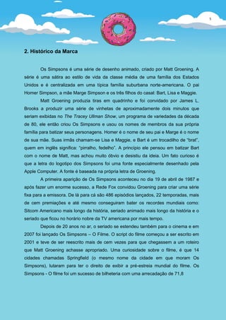 5




2. Histórico da Marca


       Os Simpsons é uma série de desenho animado, criado por Matt Groening. A
série é uma sátira ao estilo de vida da classe média de uma família dos Estados
Unidos e é centralizada em uma típica família suburbana norte-americana. O pai
Homer Simpson, a mãe Marge Simpson e os três filhos do casal: Bart, Lisa e Maggie.
       Matt Groening produzia tiras em quadrinho e foi convidado por James L.
Brooks a produzir uma série de vinhetas de aproximadamente dois minutos que
seriam exibidas no The Tracey Ullman Show, um programa de variedades da década
de 80, ele então criou Os Simpsons e usou os nomes de membros da sua própria
família para batizar seus personagens. Homer é o nome de seu pai e Marge é o nome
de sua mãe. Suas irmãs chamam-se Lisa e Maggie, e Bart é um trocadilho de “brat”,
quem em inglês significa: “pirralho, fedelho”. A princípio ele pensou em batizar Bart
com o nome de Matt, mas achou muito óbvio e desistiu da ideia. Um fato curioso é
que a letra do logotipo dos Simpsons foi uma fonte especialmente desenhado pela
Apple Computer. A fonte é baseada na própria letra de Groening.
       A primeira aparição de Os Simpsons aconteceu no dia 19 de abril de 1987 e
após fazer um enorme sucesso, a Rede Fox convidou Groening para criar uma série
fixa para a emissora. De lá para cá são 486 episódios lançados, 22 temporadas, mais
de cem premiações e até mesmo conseguiram bater os recordes mundiais como:
Sitcom Americano mais longo da história, seriado animado mais longo da história e o
seriado que ficou no horário nobre da TV americana por mais tempo.
       Depois de 20 anos no ar, o seriado se estendeu também para o cinema e em
2007 foi lançado Os Simpsons – O Filme. O script do filme começou a ser escrito em
2001 e teve de ser reescrito mais de cem vezes para que chegassem a um roteiro
que Matt Groening achasse apropriado. Uma curiosidade sobre o filme, é que 14
cidades chamadas Springfield (o mesmo nome da cidade em que moram Os
Simpsons), lutaram para ter o direito de exibir a pré-estreia mundial do filme. Os
Simpsons - O filme foi um sucesso de bilheteria com uma arrecadação de 71,8
 