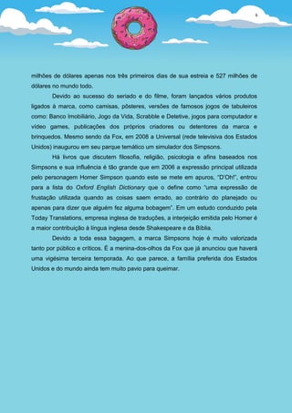 6




milhões de dólares apenas nos três primeiros dias de sua estreia e 527 milhões de
dólares no mundo todo.
       Devido ao sucesso do seriado e do filme, foram lançados vários produtos
ligados à marca, como camisas, pôsteres, versões de famosos jogos de tabuleiros
como: Banco Imobiliário, Jogo da Vida, Scrabble e Detetive, jogos para computador e
vídeo games, publicações dos próprios criadores ou detentores da marca e
brinquedos. Mesmo sendo da Fox, em 2008 a Universal (rede televisiva dos Estados
Unidos) inaugurou em seu parque temático um simulador dos Simpsons.
       Há livros que discutem filosofia, religião, psicologia e afins baseados nos
Simpsons e sua influência é tão grande que em 2006 a expressão principal utilizada
pelo personagem Homer Simpson quando este se mete em apuros, “D’Oh!”, entrou
para a lista do Oxford English Dictionary que o define como “uma expressão de
frustação utilizada quando as coisas saem errado, ao contrário do planejado ou
apenas para dizer que alguém fez alguma bobagem”. Em um estudo conduzido pela
Today Translations, empresa inglesa de traduções, a interjeição emitida pelo Homer é
a maior contribuição à língua inglesa desde Shakespeare e da Bíblia.
       Devido a toda essa bagagem, a marca Simpsons hoje é muito valorizada
tanto por público e críticos. É a menina-dos-olhos da Fox que já anunciou que haverá
uma vigésima terceira temporada. Ao que parece, a família preferida dos Estados
Unidos e do mundo ainda tem muito pavio para queimar.
 