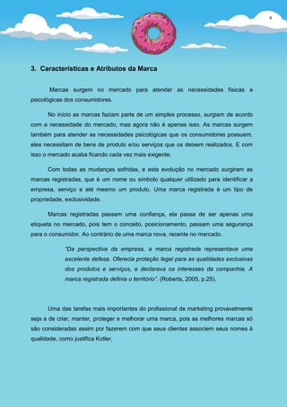 8




3. Características e Atributos da Marca


       Marcas surgem no mercado para atender as necessidades físicas e
psicológicas dos consumidores.

      No início as marcas faziam parte de um simples processo, surgiam de acordo
com a necessidade do mercado, mas agora não é apenas isso. As marcas surgem
também para atender as necessidades psicológicas que os consumidores possuem,
eles necessitam de bens de produto e/ou serviços que os deixem realizados. E com
isso o mercado acaba ficando cada vez mais exigente.

      Com todas as mudanças sofridas, e esta evolução no mercado surgiram as
marcas registradas, que é um nome ou simbolo qualquer utilizado para identificar a
empresa, serviço e até mesmo um produto. Uma marca registrada é um tipo de
propriedade, exclusividade.

      Marcas registradas passam uma confiança, ela passa de ser apenas uma
etiqueta no mercado, pois tem o conceito, posicionamento, passam uma segurança
para o consumidor. Ao contrário de uma marca nova, recente no mercado.

             “Da perspectiva da empresa, a marca registrada representava uma
             excelente defesa. Oferecia proteção legal para as qualidades exclusivas
             dos produtos e serviços, e declarava os interesses da companhia. A
             marca registrada definia o território”. (Roberts, 2005, p.25).




      Uma das tarefas mais importantes do profissional de marketing provavelmente
seja a de criar, manter, proteger e melhorar uma marca, pois as melhores marcas só
são consideradas assim por fazerem com que seus clientes associem seus nomes à
qualidade, como justifica Kotler,
 