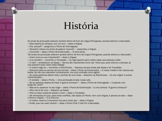 História Os sinais de pontuação estavam quietos dentro do livro de Língua Portuguesa, quando estoirou a discussão. —  Esta história já começou com um erro — disse a Vírgula. —  Ora, porquê? — perguntou o Ponto de Interrogação. —  Deveriam coloca-me antes da palavra "quando" — respondeu a Vírgula. —  Concordo! — disse o Ponto de Exclamação. — O certo seria: "Os sinais de pontuação estavam quietos dentro do livro de Língua Portuguesa, quando estoirou a discussão". —  Viram como eu sou importante? — disse a Vírgula. —  E eu também — comentou o Travessão. — Eu logo apareci para o leitor saber que estavas a falar. —  E nós? — protestaram as Aspas. — Somos tão importantes como vós. Tanto que, para chamar a atenção, já nos puseram duas vezes neste diálogo. —  O mesmo digo eu — comentou o Dois-Pontos. — Apareço sempre antes das Aspas e do Travessão. —  Estamos todos ao serviço da boa escrita! — disse o Ponto de Exclamação. — A nossa missão é dar clareza aos textos. Se não nos colocarem corretamente, vira uma confusão como agora! —  Às vezes podemos alterar todo o sentido de uma frase — disseram as Reticências. — Ou dar origem a outras interpretações... —  É verdade — disse o Ponto. — Uma pontuação errada muda tudo. —  Se eu aparecer depois da frase "a guerra começou" — disse o Ponto de Interrogação — é apenas uma pergunta, certo? —  Mas se eu aparecer no seu lugar — disse o Ponto de Exclamação — é uma certeza: "A guerra começou!" —  Olha nós aí de novo — disseram as Aspas. —  Pois eu estou presente desde o início — disse o Travessão. —  Há momentos em que, para evitar conflitos, não basta um Ponto, nem uma Vírgula, é preciso os dois — disse o Ponto e Vírgula. — E aí entro eu. —  O melhor mesmo é chamarem-nos para trazer paz — disse a Vírgula. —  Então, que nos usem direito! — disse o Ponto Final. E pôs fim à discussão. 