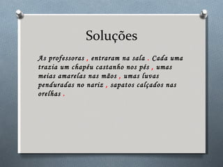 Soluções As professoras  ,  entraram na sala  .  Cada uma trazia um chapéu castanho nos pés  ,  umas meias amarelas nas mãos  ,  umas luvas penduradas no nariz  ,  sapatos calçados nas orelhas  . 
